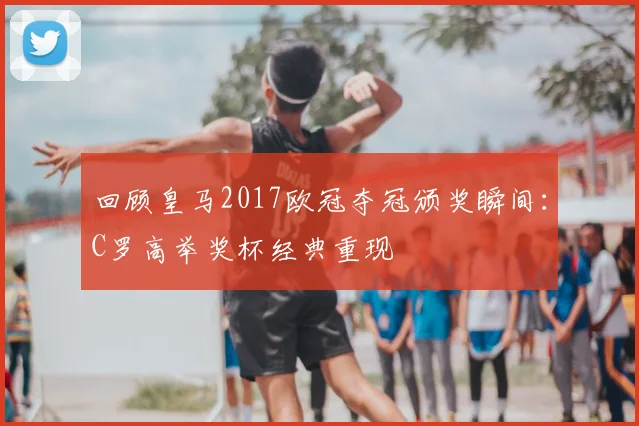 回顾皇马2017欧冠夺冠颁奖瞬间：C罗高举奖杯经典重现