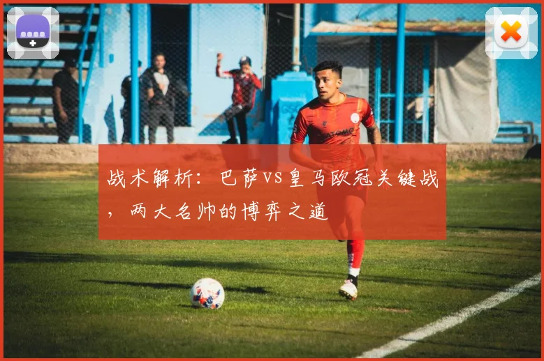 战术解析：巴萨vs皇马欧冠关键战，两大名帅的博弈之道
