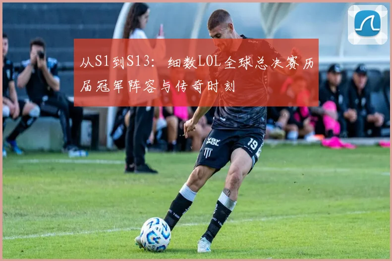 从S1到S13：细数LOL全球总决赛历届冠军阵容与传奇时刻