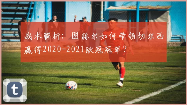 战术解析：图赫尔如何带领切尔西赢得2020-2021欧冠冠军？
