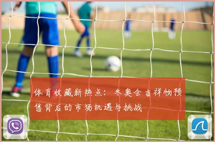 体育收藏新热点：冬奥会吉祥物预售背后的市场机遇与挑战