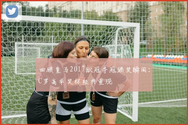 回顾皇马2017欧冠夺冠颁奖瞬间:C罗高举奖杯经典重现