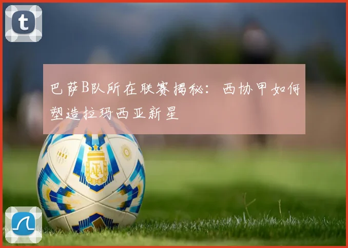 巴萨B队所在联赛揭秘：西协甲如何塑造拉玛西亚新星