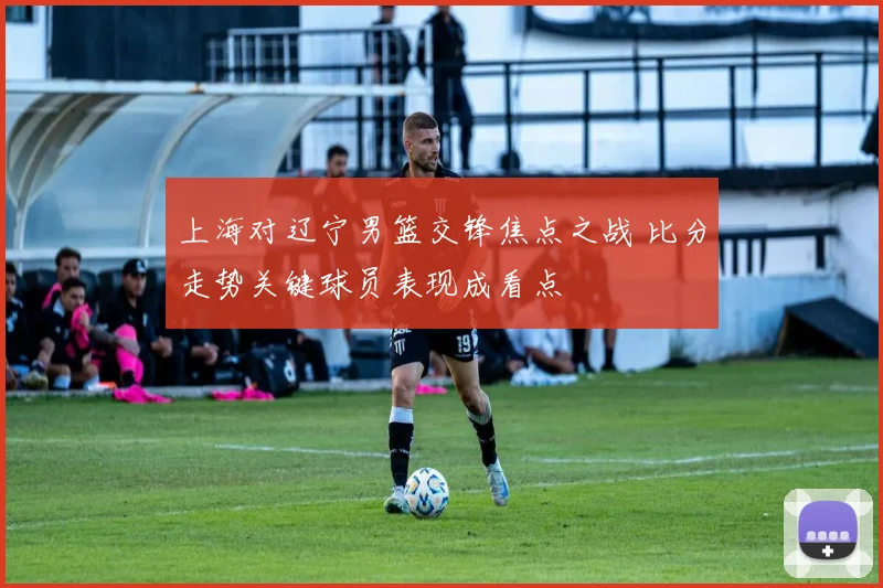 上海对辽宁男篮交锋焦点之战 比分走势关键球员表现成看点