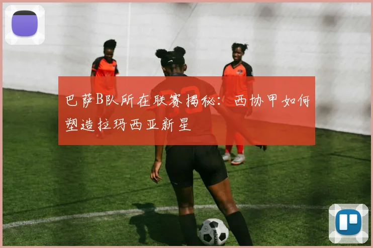 巴萨B队所在联赛揭秘：西协甲如何塑造拉玛西亚新星