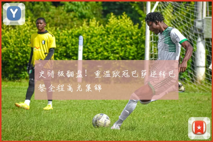 史诗级翻盘！重温欧冠巴萨逆转巴黎全程高光集锦