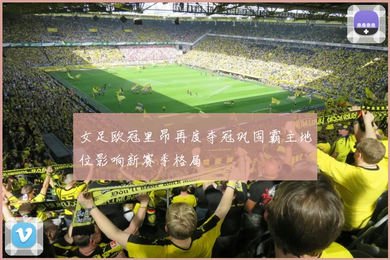 女足欧冠里昂再度夺冠巩固霸主地位影响新赛季格局