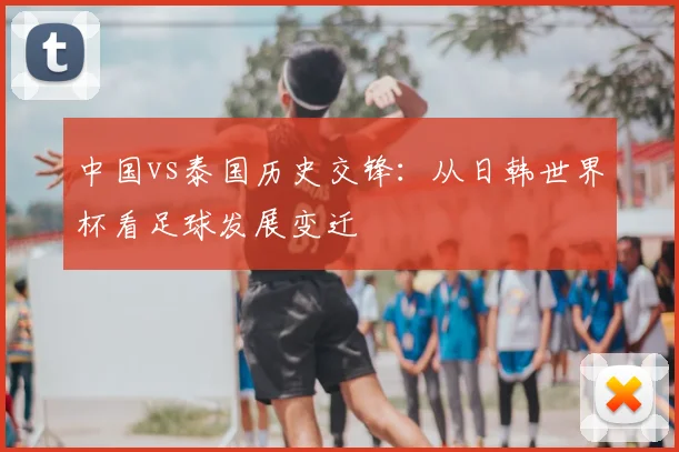 中国vs泰国历史交锋：从日韩世界杯看足球发展变迁