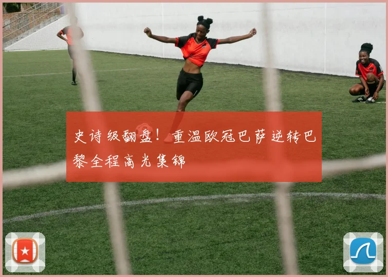 史诗级翻盘！重温欧冠巴萨逆转巴黎全程高光集锦