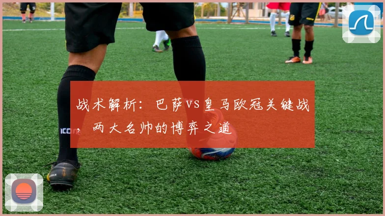 战术解析:巴萨vs皇马欧冠关键战,两大名帅的博弈之道