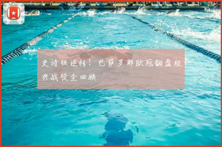 史诗级逆转！巴萨罗那欧冠翻盘经典战役全回顾