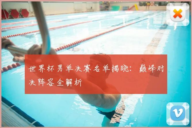 世界杯男单决赛名单揭晓：巅峰对决阵容全解析