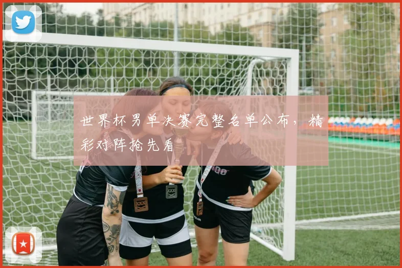 世界杯男单决赛完整名单公布，精彩对阵抢先看